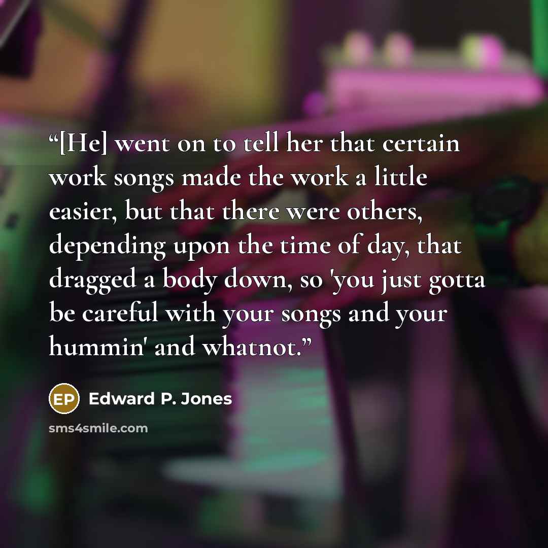 “[He] went on to tell her that certain work songs made the work a little easier, but that there were others, depending upon the time of day, that dragged a body down, so 'you just gotta be careful with your songs and your hummin' and whatnot.” quote by Edward P. Jones
