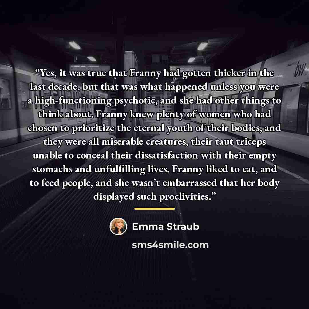 “Yes, it was true that Franny had gotten thicker in the last decade, but that was what happened unless you were a high-functioning psychotic, and she had other things to think about. Franny knew plenty of women who had chosen to prioritize the eternal youth of their bodies, and they were all…” quote by Emma Straub