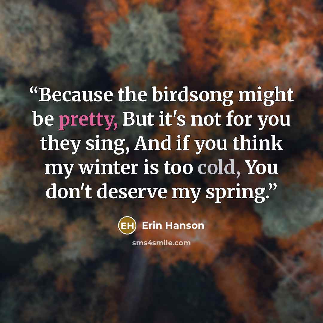“Because the birdsong might be pretty, But it's not for you they sing, And if you think my winter is too cold, You don't deserve my spring.” quote by Erin Hanson