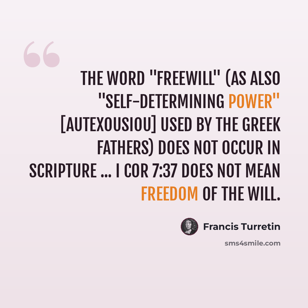 “The word "freewill" (as also "self-determining power" [autexousiou] used by the Greek Fathers) does not occur in Scripture ... I Cor 7:37 does not mean freedom of the will.” quote by Francis Turretin