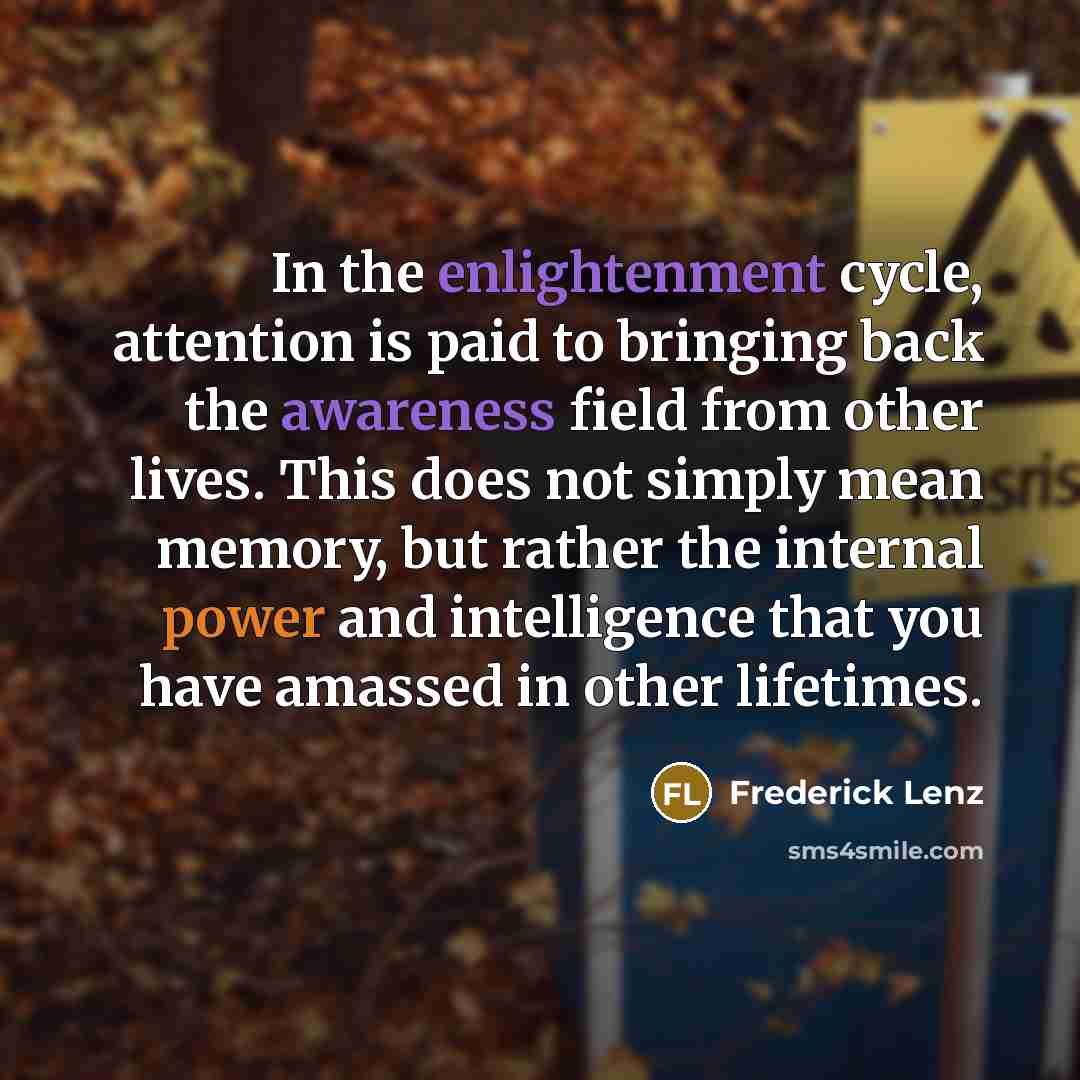 “In the enlightenment cycle, attention is paid to bringing back the awareness field from other lives. This does not simply mean memory, but rather the internal power and intelligence that you have amassed in other lifetimes.” quote by Frederick Lenz