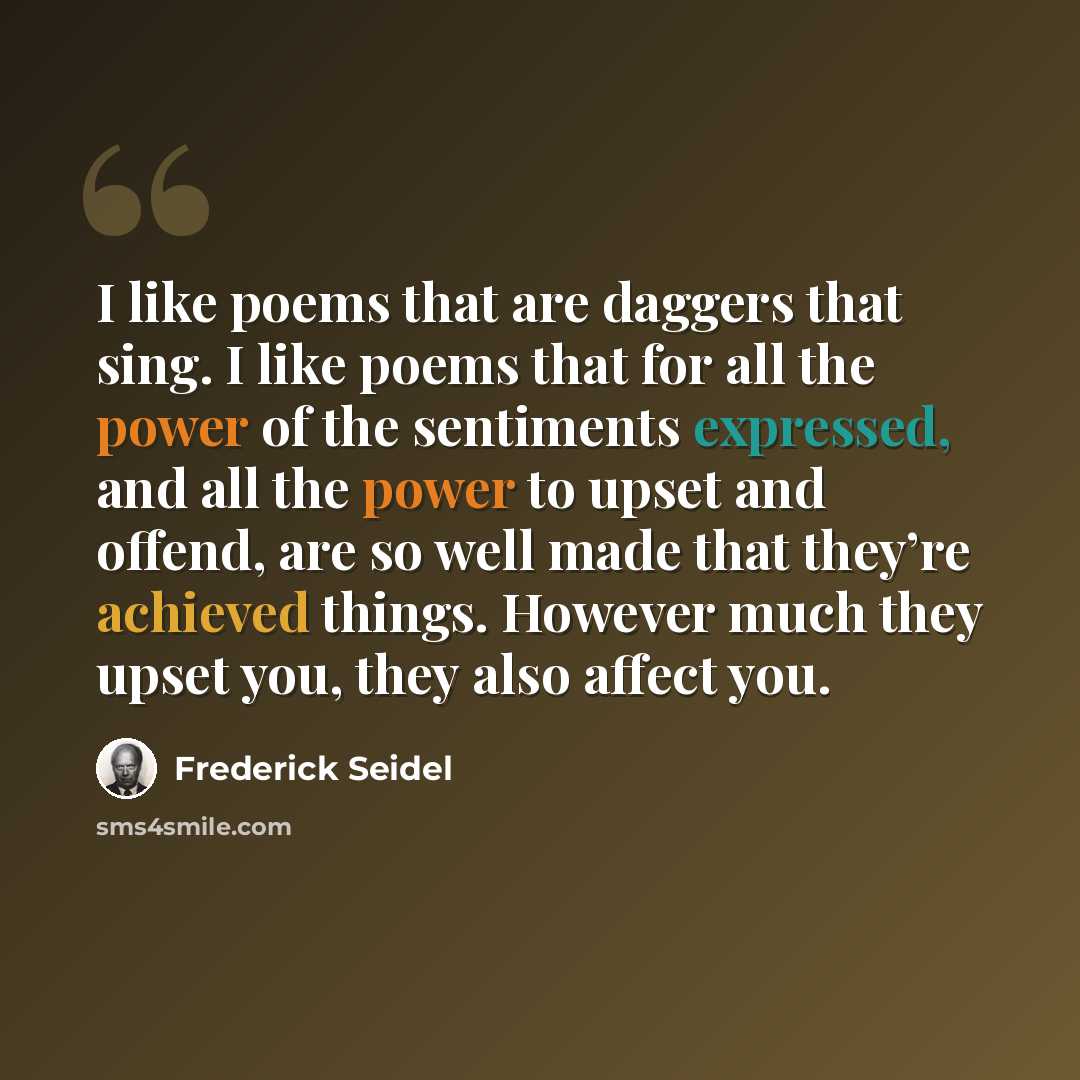 “I like poems that are daggers that sing. I like poems that for all the power of the sentiments expressed, and all the power to upset and offend, are so well made that they’re achieved things. However much they upset you, they also affect you.” quote by Frederick Seidel