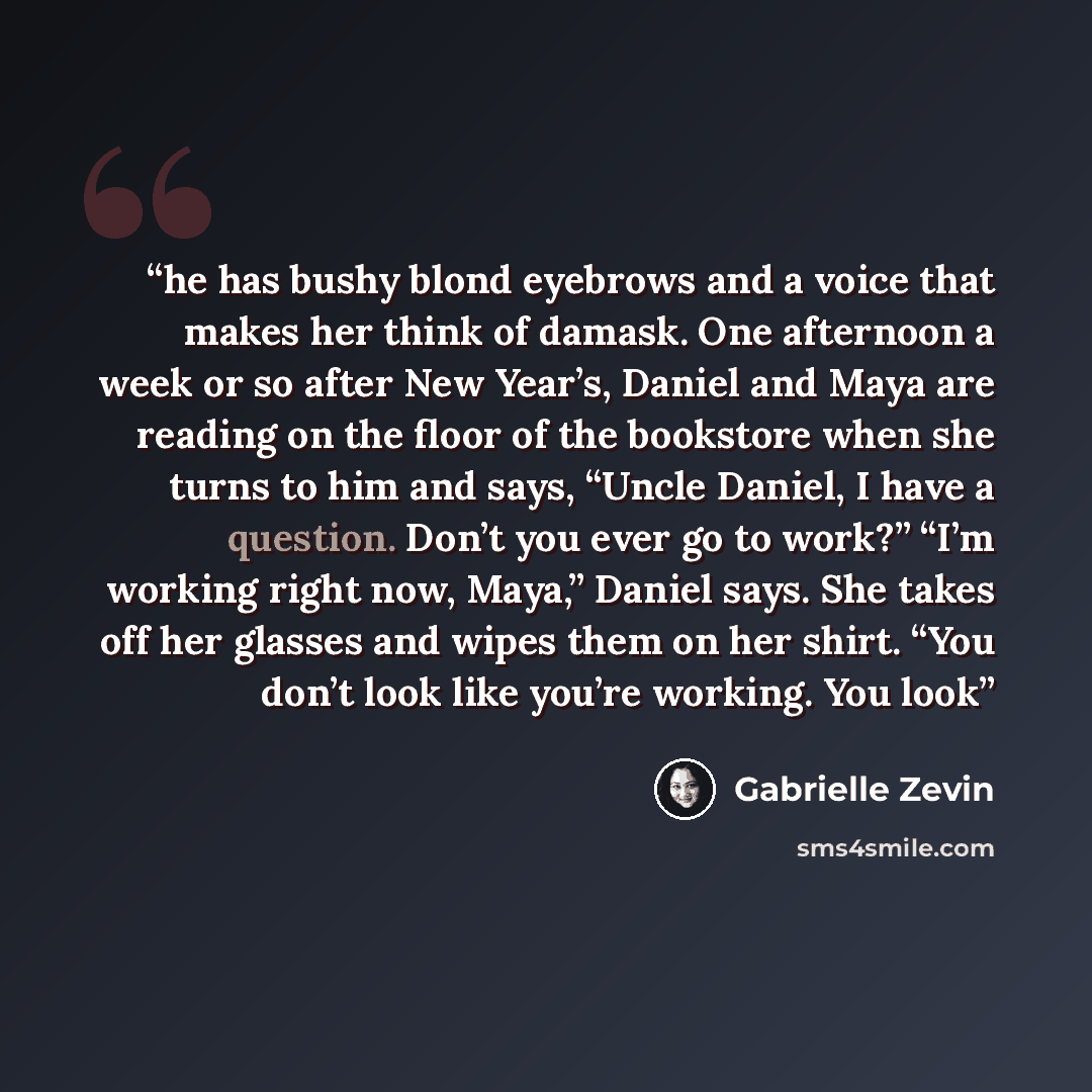 “he has bushy blond eyebrows and a voice that makes her think of damask. One afternoon a week or so after New Year’s, Daniel and Maya are reading on the floor of the bookstore when she turns to him and says, “Uncle Daniel, I have a question. Don’t you ever go to work?” “I’m working right now…” quote by Gabrielle Zevin