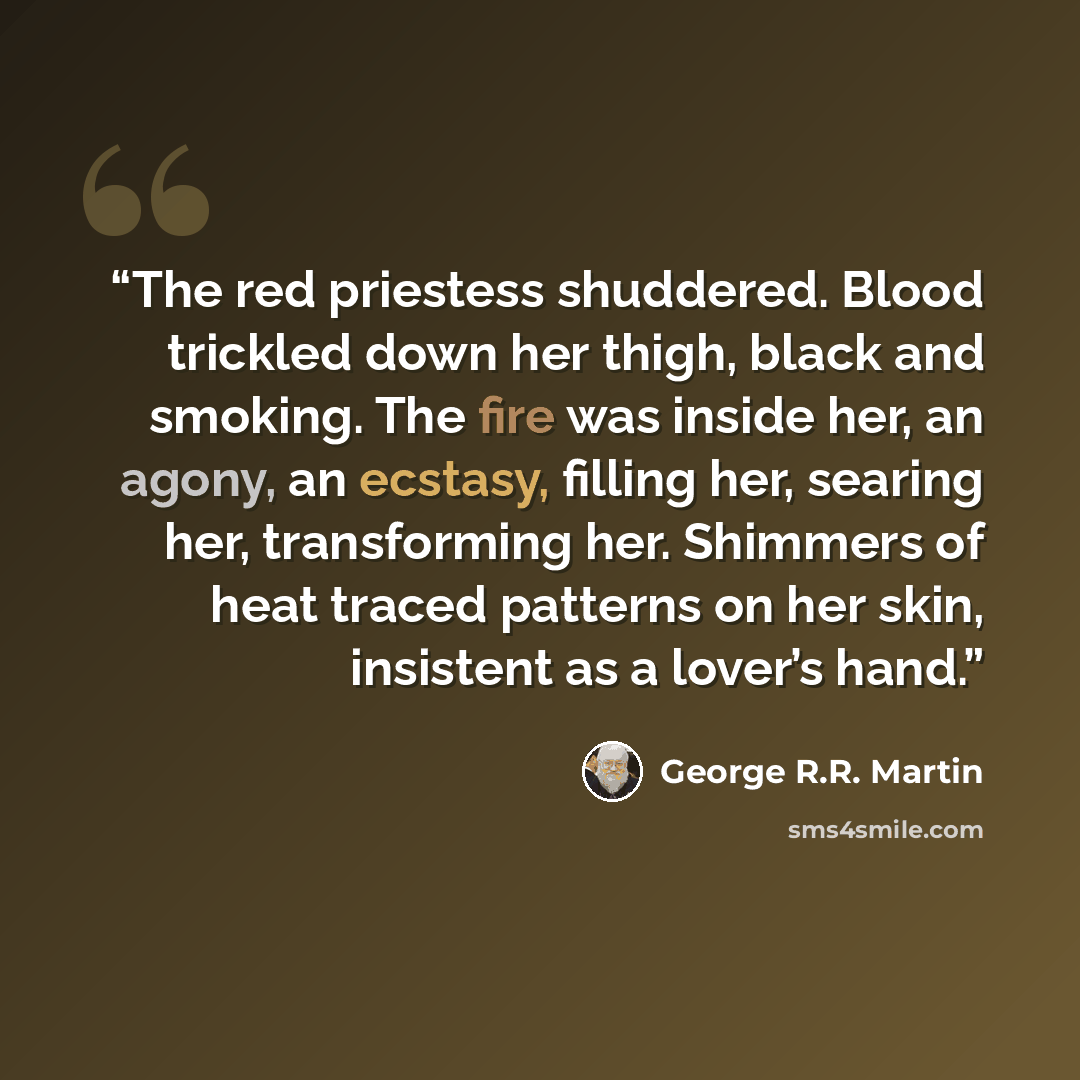 “The red priestess shuddered. Blood trickled down her thigh, black and smoking. The fire was inside her, an agony, an ecstasy, filling her, searing her, transforming her. Shimmers of heat traced patterns on her skin, insistent as a lover’s hand.” quote by George R.R. Martin
