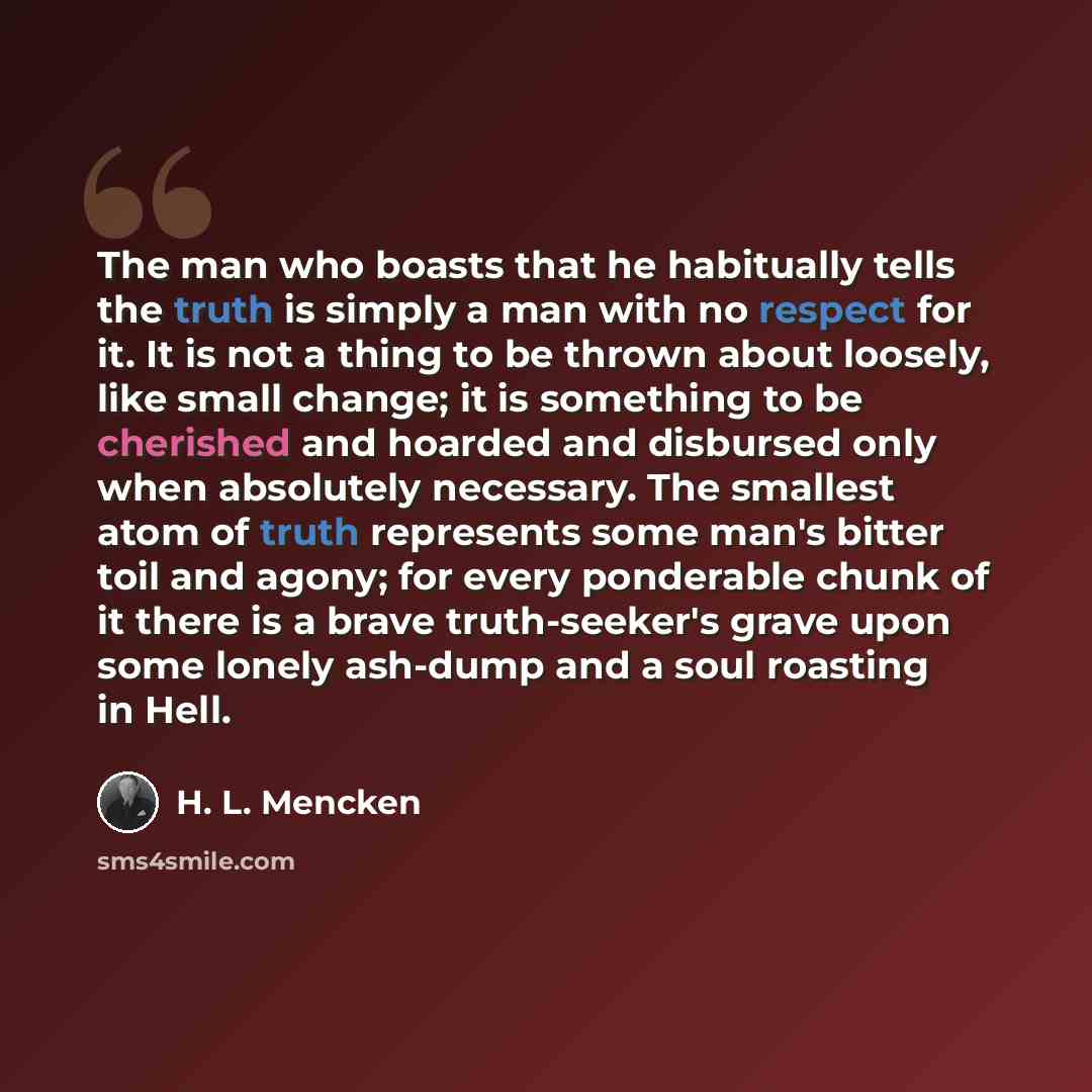 “The man who boasts that he habitually tells the truth is simply a man with no respect for it. It is not a thing to be thrown about loosely, like small change; it is something to be cherished and hoarded and disbursed only when absolutely necessary. The smallest atom of truth represents some man's…” quote by H. L. Mencken