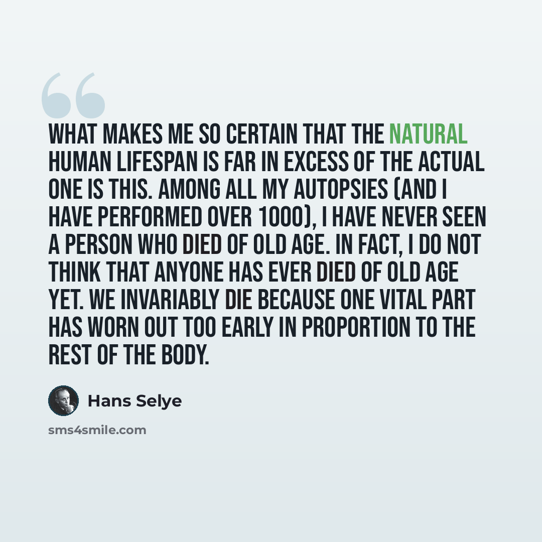 “What makes me so certain that the natural human lifespan is far in excess of the actual one is this. Among all my autopsies (and I have performed over 1000), I have never seen a person who died of old age. In fact, I do not think that anyone has ever died of old age yet. We invariably die because…” quote by Hans Selye