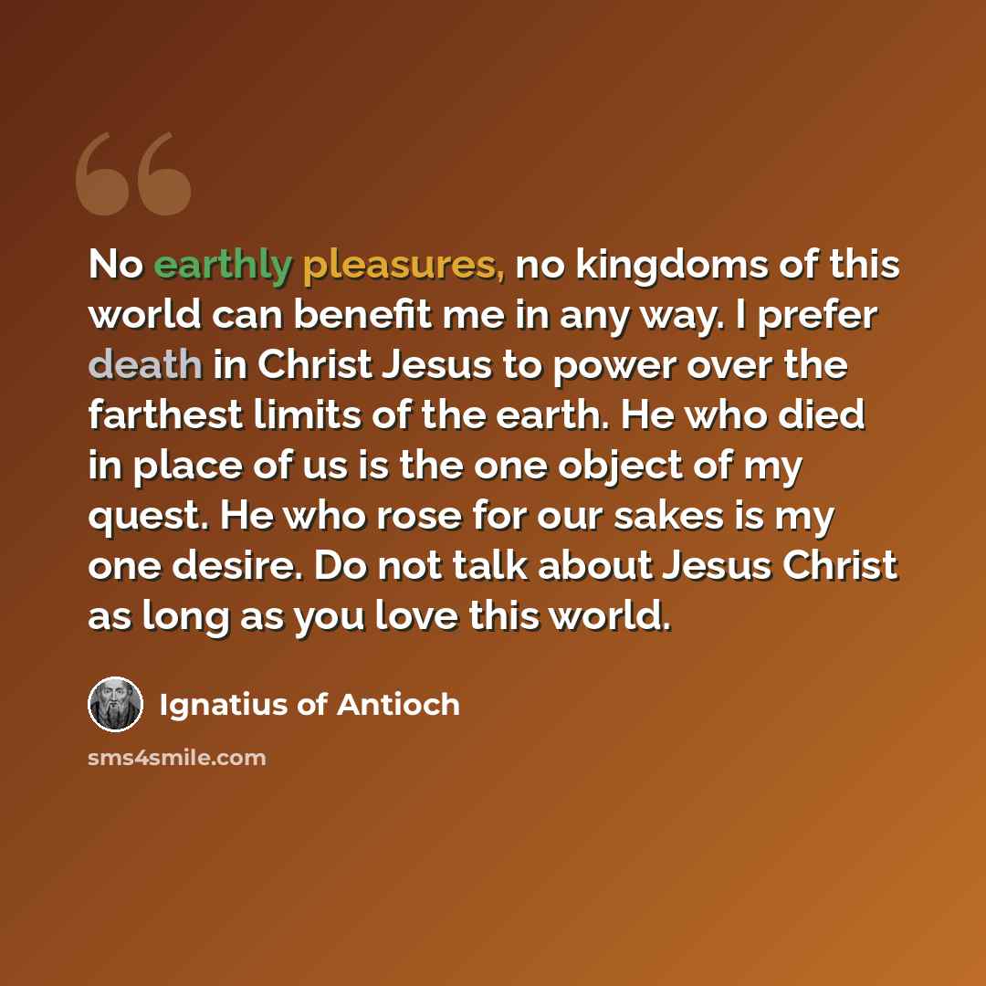 “No earthly pleasures, no kingdoms of this world can benefit me in any way. I prefer death in Christ Jesus to power over the farthest limits of the earth. He who died in place of us is the one object of my quest. He who rose for our sakes is my one desire. Do not talk about Jesus Christ as long as…” quote by Ignatius of Antioch