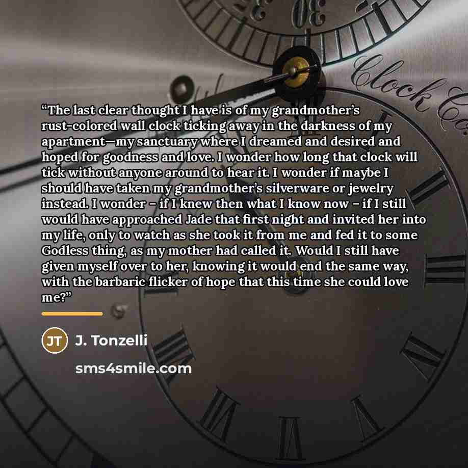 “The last clear thought I have is of my grandmother’s rust-colored wall clock ticking away in the darkness of my apartment—my sanctuary where I dreamed and desired and hoped for goodness and love. I wonder how long that clock will tick without anyone around to hear it. I wonder if maybe I should…” quote by J. Tonzelli