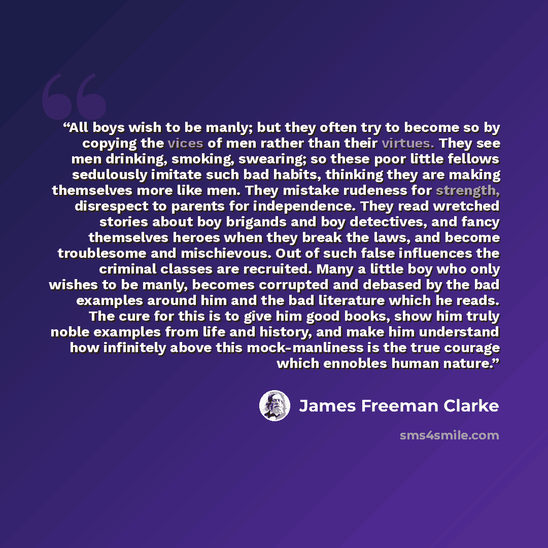 “All boys wish to be manly; but they often try to become so by copying the vices of men rather than their virtues. They see men drinking, smoking, swearing; so these poor little fellows sedulously imitate such bad habits, thinking they are making themselves more like men. They mistake rudeness for…” quote by James Freeman Clarke