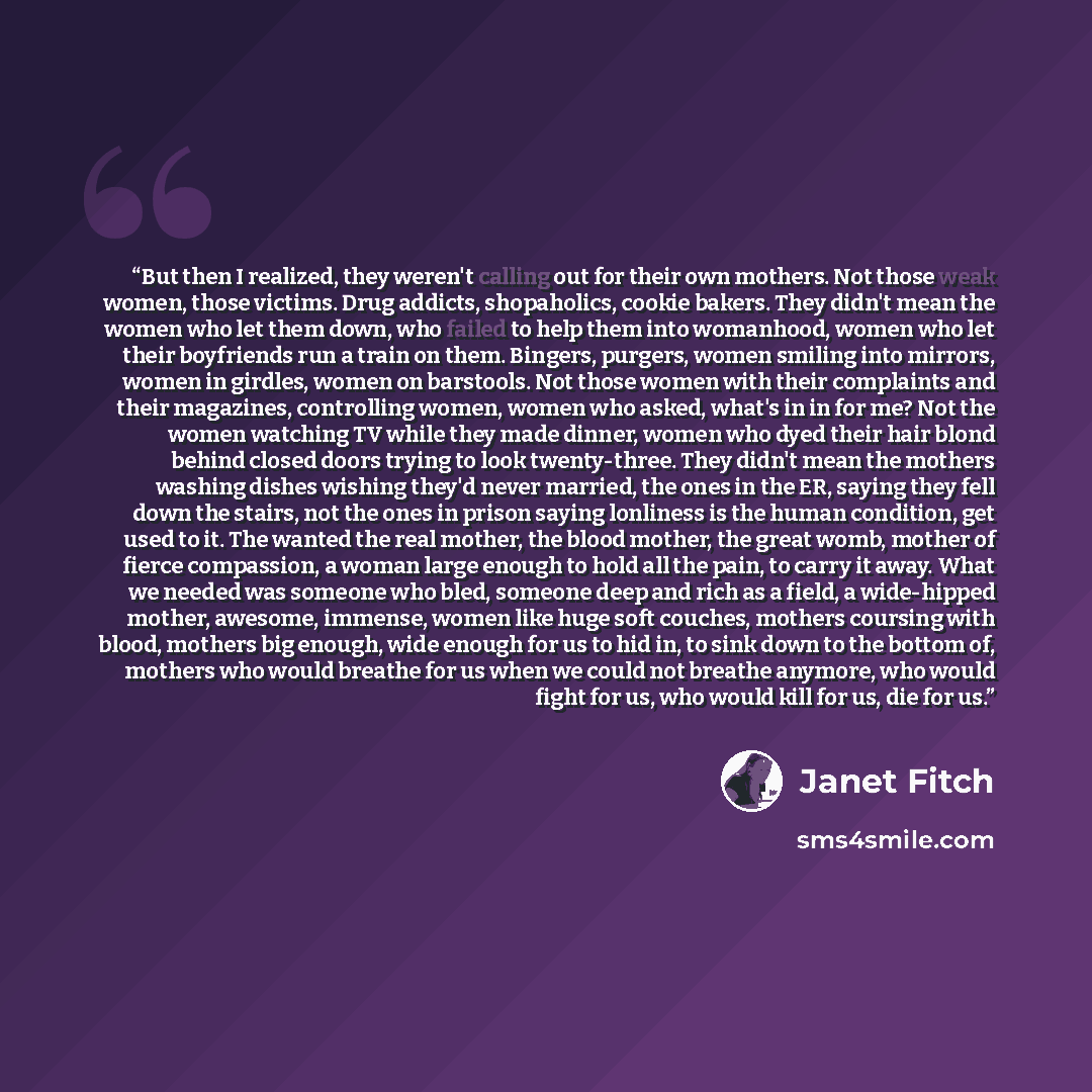 “But then I realized, they weren't calling out for their own mothers. Not those weak women, those victims. Drug addicts, shopaholics, cookie bakers. They didn't mean the women who let them down, who failed to help them into womanhood, women who let their boyfriends run a train on them. Bingers…” quote by Janet Fitch