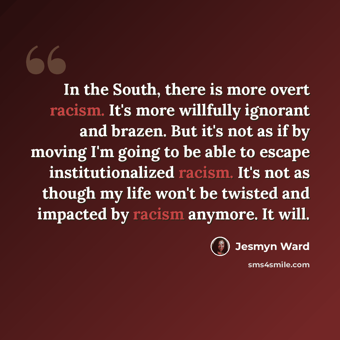“In the South, there is more overt racism. It's more willfully ignorant and brazen. But it's not as if by moving I'm going to be able to escape institutionalized racism. It's not as though my life won't be twisted and impacted by racism anymore. It will.” quote by Jesmyn Ward