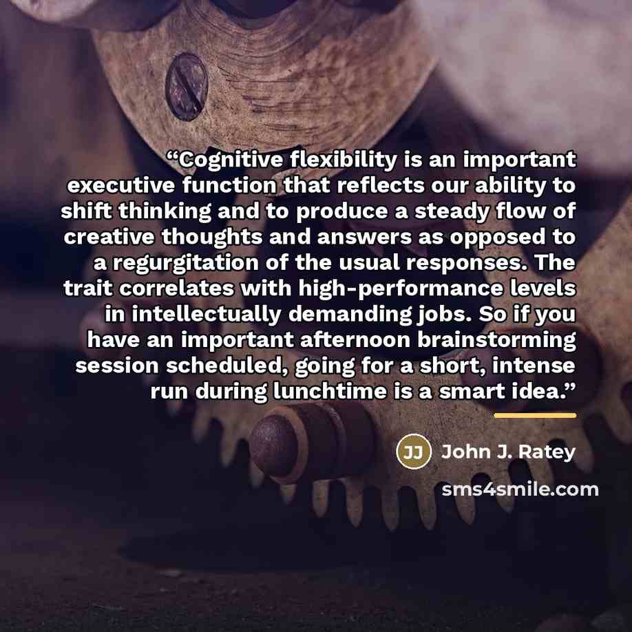 “Cognitive flexibility is an important executive function that reflects our ability to shift thinking and to produce a steady flow of creative thoughts and answers as opposed to a regurgitation of the usual responses. The trait correlates with high-performance levels in intellectually demanding…” quote by John J. Ratey