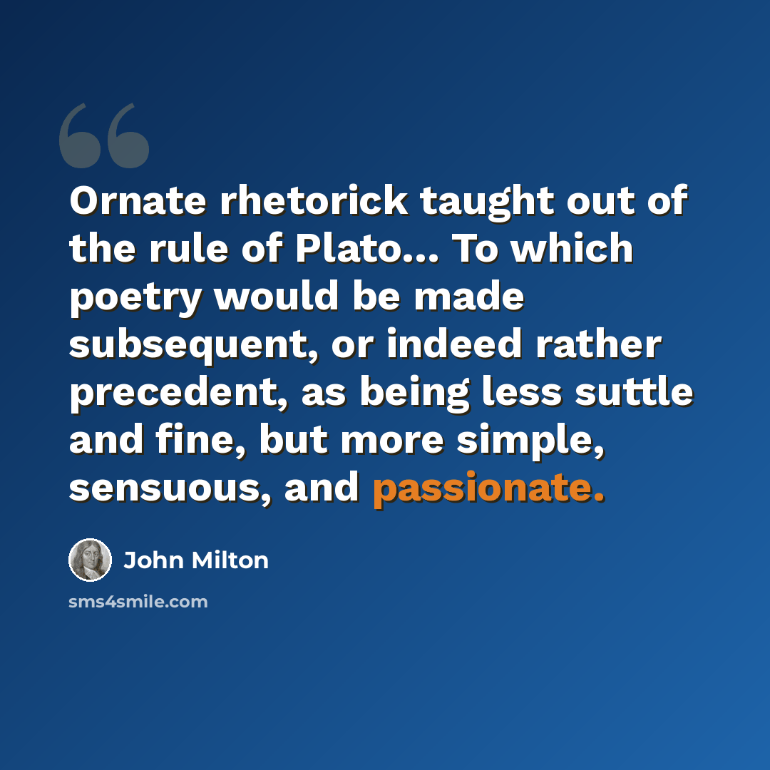 “Ornate rhetorick taught out of the rule of Plato… To which poetry would be made subsequent, or indeed rather precedent, as being less suttle and fine, but more simple, sensuous, and passionate.” quote by John Milton