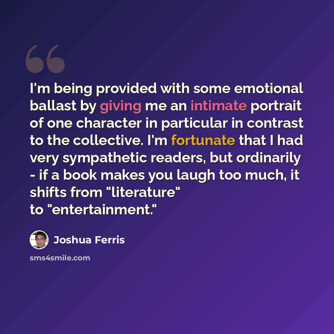 “I'm being provided with some emotional ballast by giving me an intimate portrait of one character in particular in contrast to the collective. I'm fortunate that I had very sympathetic readers, but ordinarily - if a book makes you laugh too much, it shifts from "literature" to "entertainment."” quote by Joshua Ferris