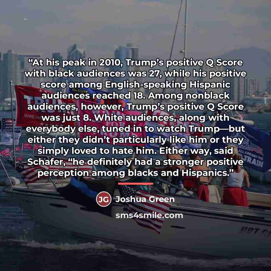 “At his peak in 2010, Trump’s positive Q Score with black audiences was 27, while his positive score among English-speaking Hispanic audiences reached 18. Among nonblack audiences, however, Trump’s positive Q Score was just 8. White audiences, along with everybody else, tuned in to watch Trump—but…” quote by Joshua Green