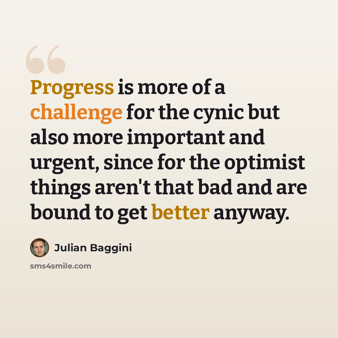 “Progress is more of a challenge for the cynic but also more important and urgent, since for the optimist things aren't that bad and are bound to get better anyway.” quote by Julian Baggini
