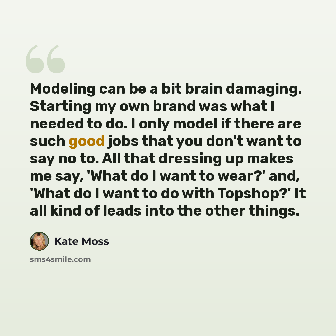 “Modeling can be a bit brain damaging. Starting my own brand was what I needed to do. I only model if there are such good jobs that you don't want to say no to. All that dressing up makes me say, 'What do I want to wear?' and, 'What do I want to do with Topshop?' It all kind of leads into the other…” quote by Kate Moss