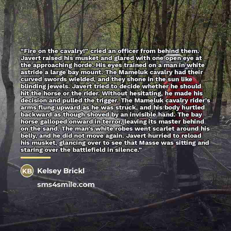 “Fire on the cavalry!” cried an officer from behind them. Javert raised his musket and glared with one open eye at the approaching horde. His eyes trained on a man in white astride a large bay mount. The Mameluk cavalry had their curved swords wielded, and they shone in the sun like blinding…” quote by Kelsey Brickl