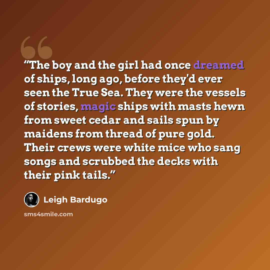 “The boy and the girl had once dreamed of ships, long ago, before they'd ever seen the True Sea. They were the vessels of stories, magic ships with masts hewn from sweet cedar and sails spun by maidens from thread of pure gold. Their crews were white mice who sang songs and scrubbed the decks with…” quote by Leigh Bardugo