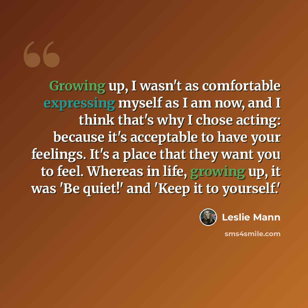 “Growing up, I wasn't as comfortable expressing myself as I am now, and I think that's why I chose acting: because it's acceptable to have your feelings. It's a place that they want you to feel. Whereas in life, growing up, it was 'Be quiet!' and 'Keep it to yourself.'” quote by Leslie Mann