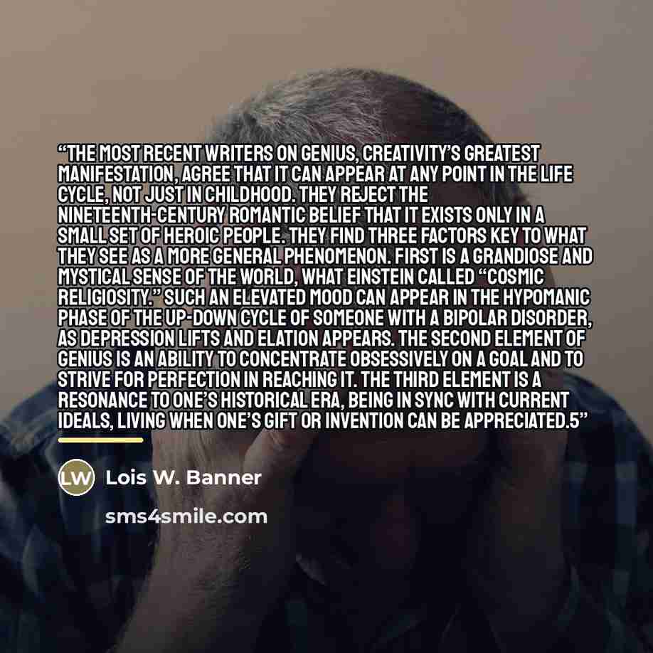 “The most recent writers on genius, creativity’s greatest manifestation, agree that it can appear at any point in the life cycle, not just in childhood. They reject the nineteenth-century romantic belief that it exists only in a small set of heroic people. They find three factors key to what they…” quote by Lois W. Banner