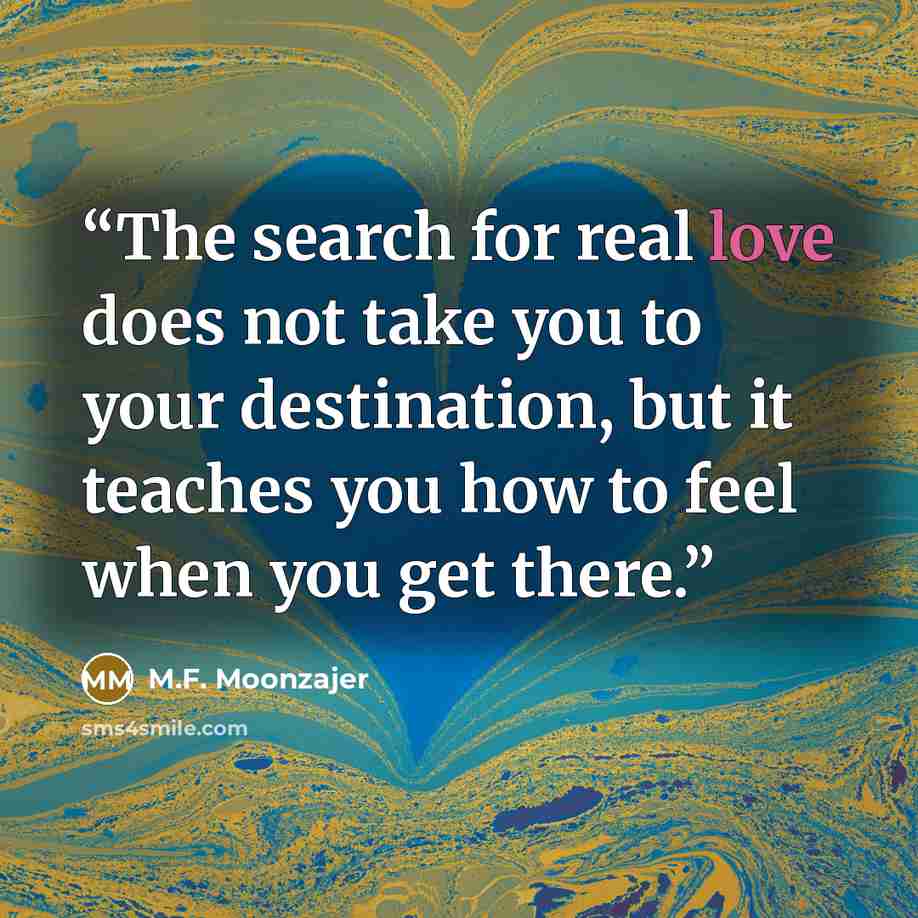 “The search for real love does not take you to your destination, but it teaches you how to feel when you get there.” quote by M.F. Moonzajer