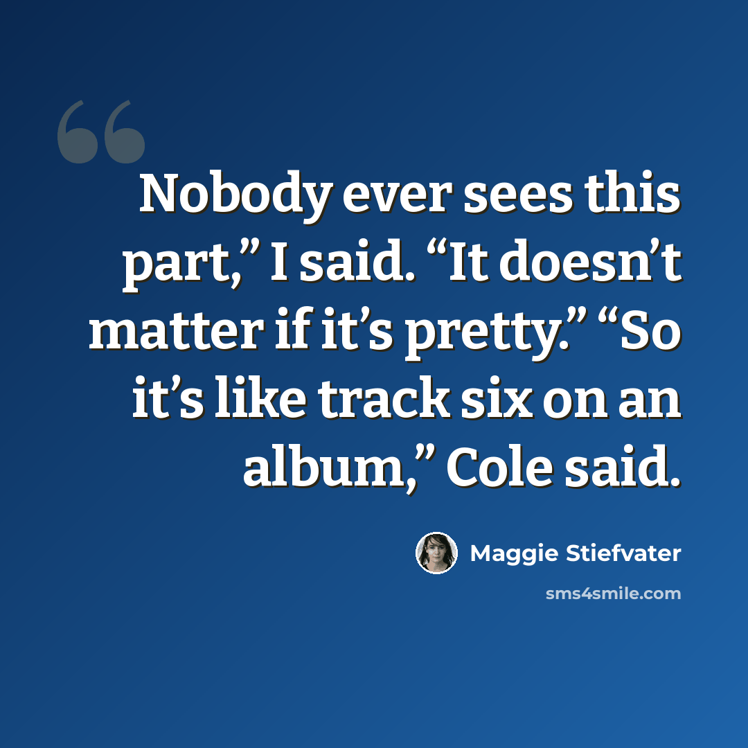 “Nobody ever sees this part,” I said. “It doesn’t matter if it’s pretty.” “So it’s like track six on an album,” Cole said.” quote by Maggie Stiefvater