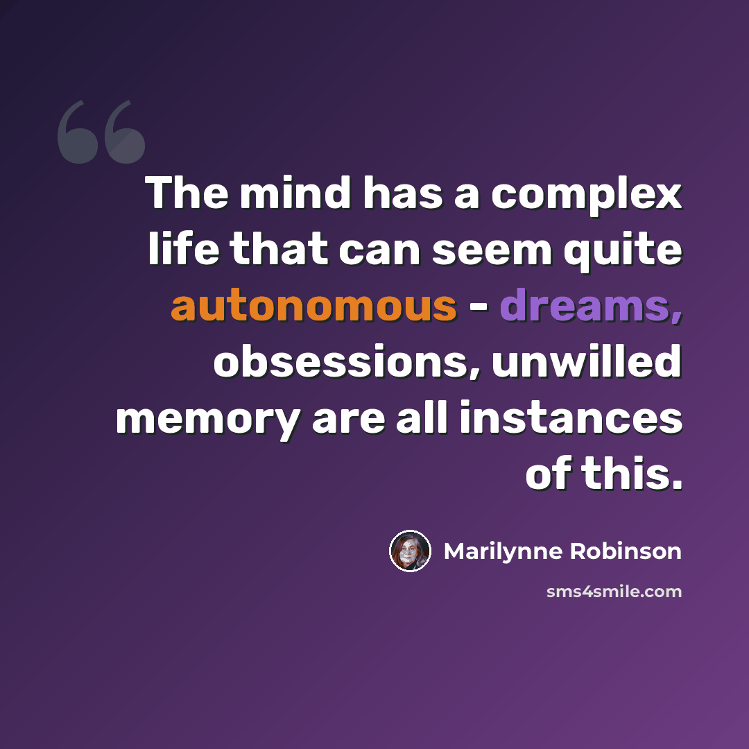 “The mind has a complex life that can seem quite autonomous - dreams, obsessions, unwilled memory are all instances of this.” quote by Marilynne Robinson