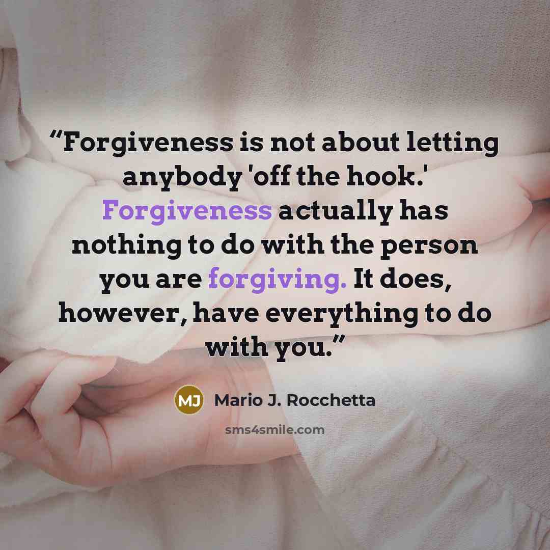 “Forgiveness is not about letting anybody 'off the hook.' Forgiveness actually has nothing to do with the person you are forgiving. It does, however, have everything to do with you.” quote by Mario J. Rocchetta