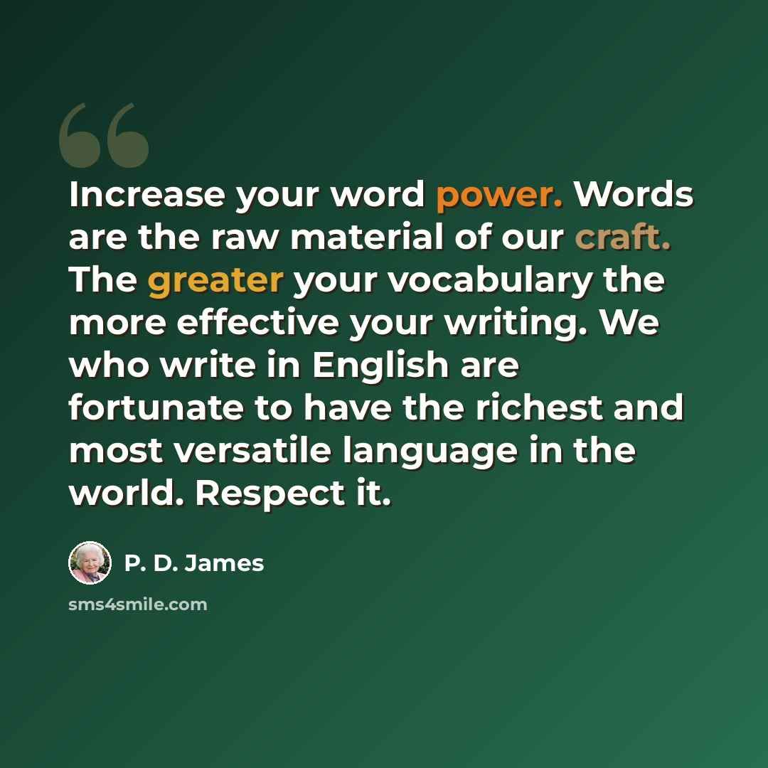 “Increase your word power. Words are the raw material of our craft. The greater your vocabulary the more ­effective your writing. We who write in English are fortunate to have the richest and most versatile language in the world. Respect it.” quote by P. D. James
