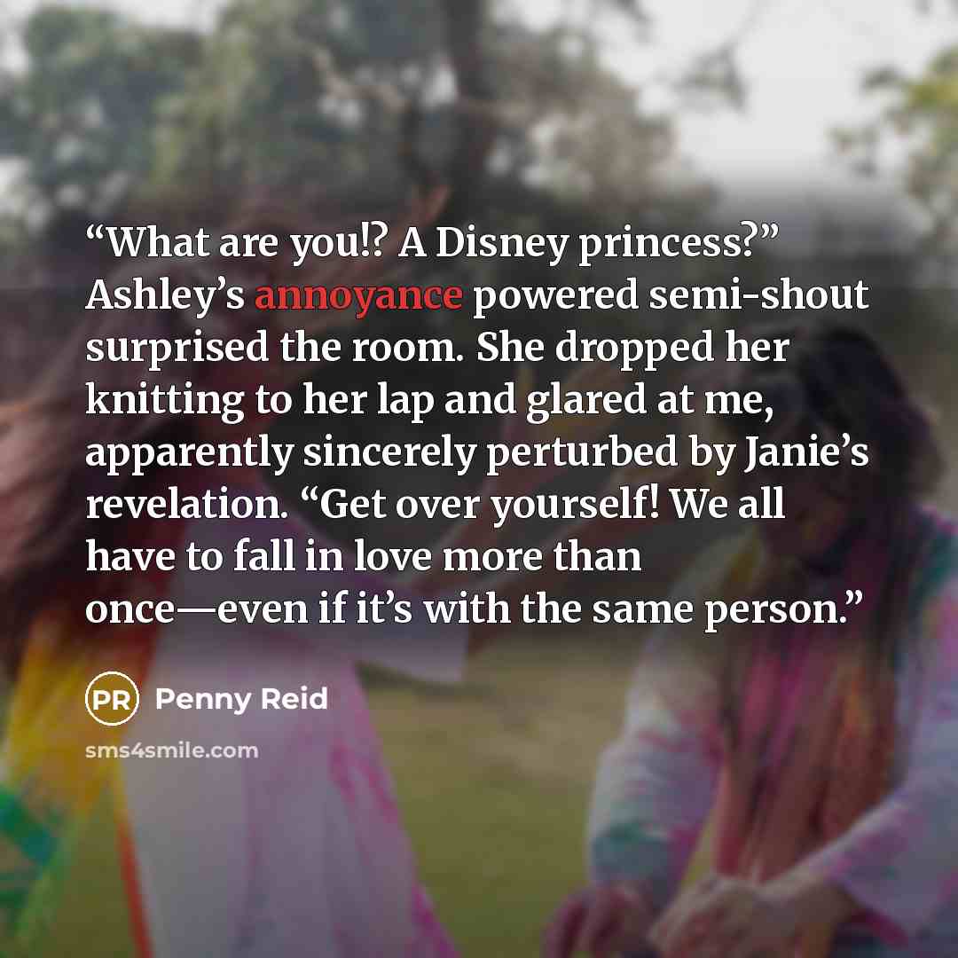 “What are you!? A Disney princess?” Ashley’s annoyance powered semi-shout surprised the room. She dropped her knitting to her lap and glared at me, apparently sincerely perturbed by Janie’s revelation. “Get over yourself! We all have to fall in love more than once—even if it’s with the same person.” quote by Penny Reid