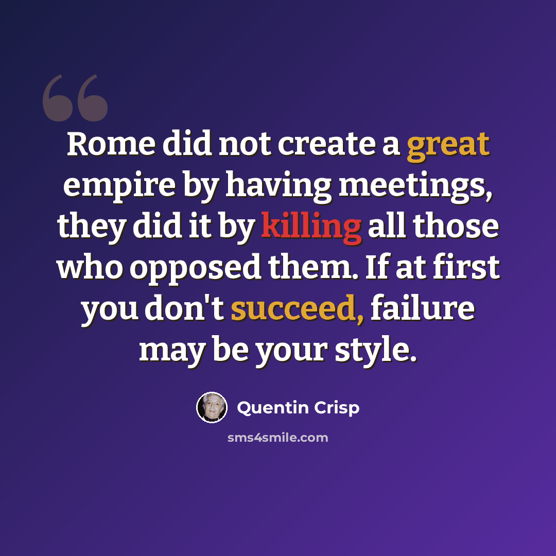 “Rome did not create a great empire by having meetings, they did it by killing all those who opposed them. If at first you don't succeed, failure may be your style.” quote by Quentin Crisp