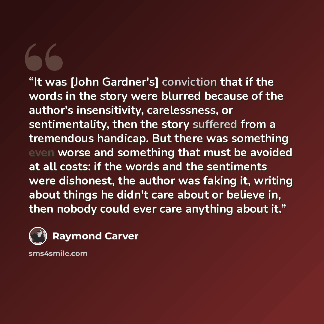 “It was [John Gardner's] conviction that if the words in the story were blurred because of the author's insensitivity, carelessness, or sentimentality, then the story suffered from a tremendous handicap. But there was something even worse and something that must be avoided at all costs: if the…” quote by Raymond Carver