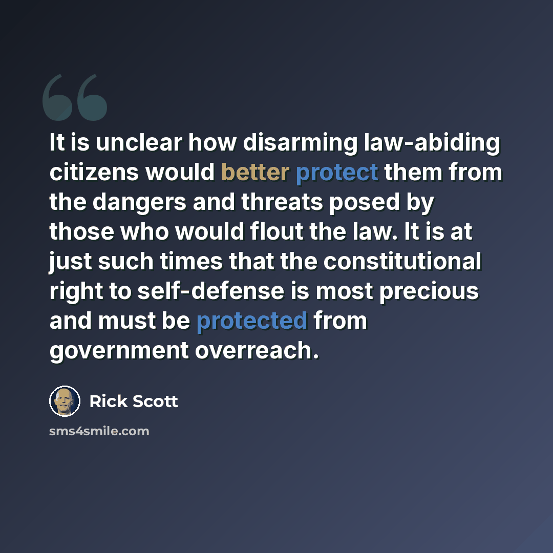 “It is unclear how disarming law-abiding citizens would better protect them from the dangers and threats posed by those who would flout the law. It is at just such times that the constitutional right to self-defense is most precious and must be protected from government overreach.” quote by Rick Scott