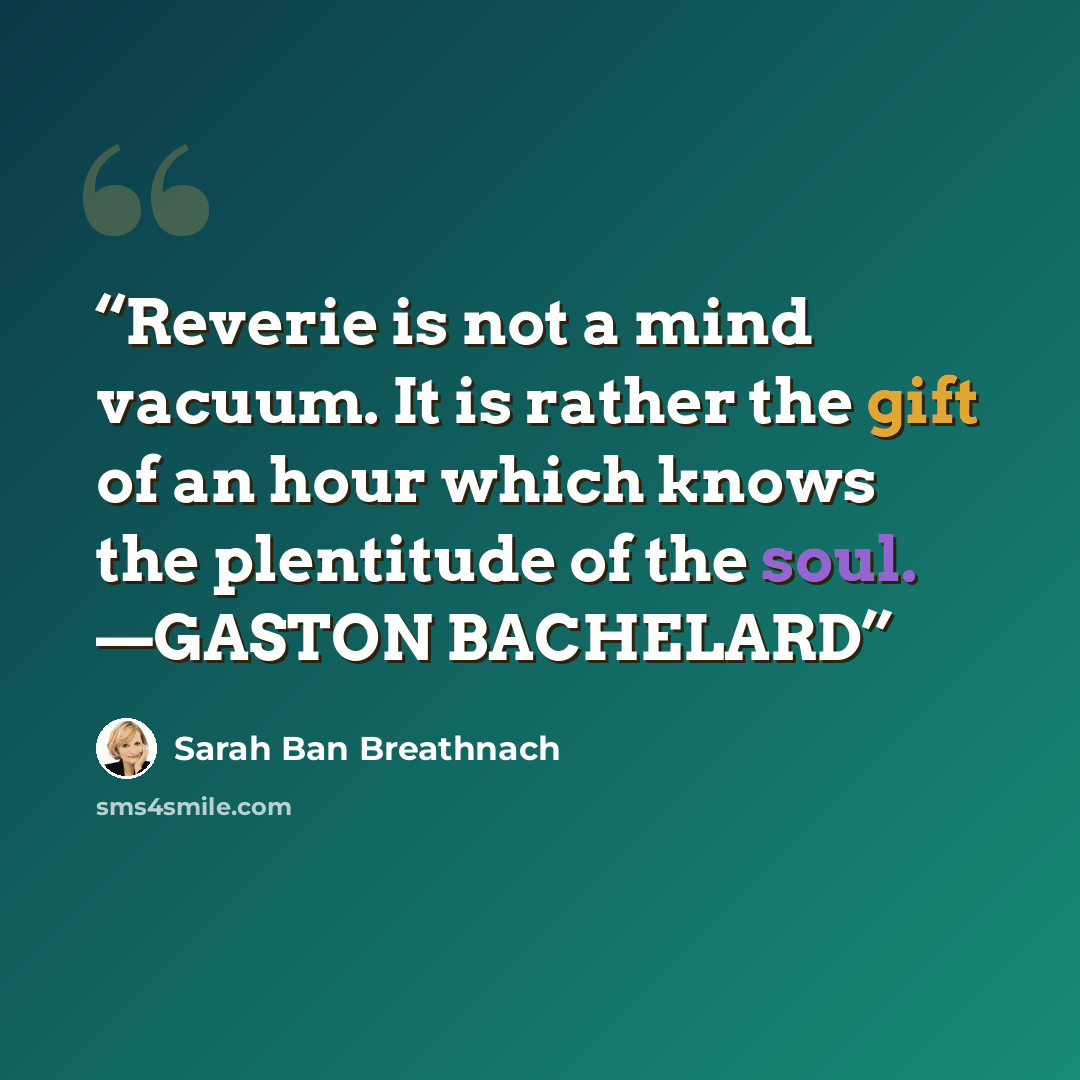 “Reverie is not a mind vacuum. It is rather the gift of an hour which knows the plentitude of the soul. —GASTON BACHELARD” quote by Sarah Ban Breathnach