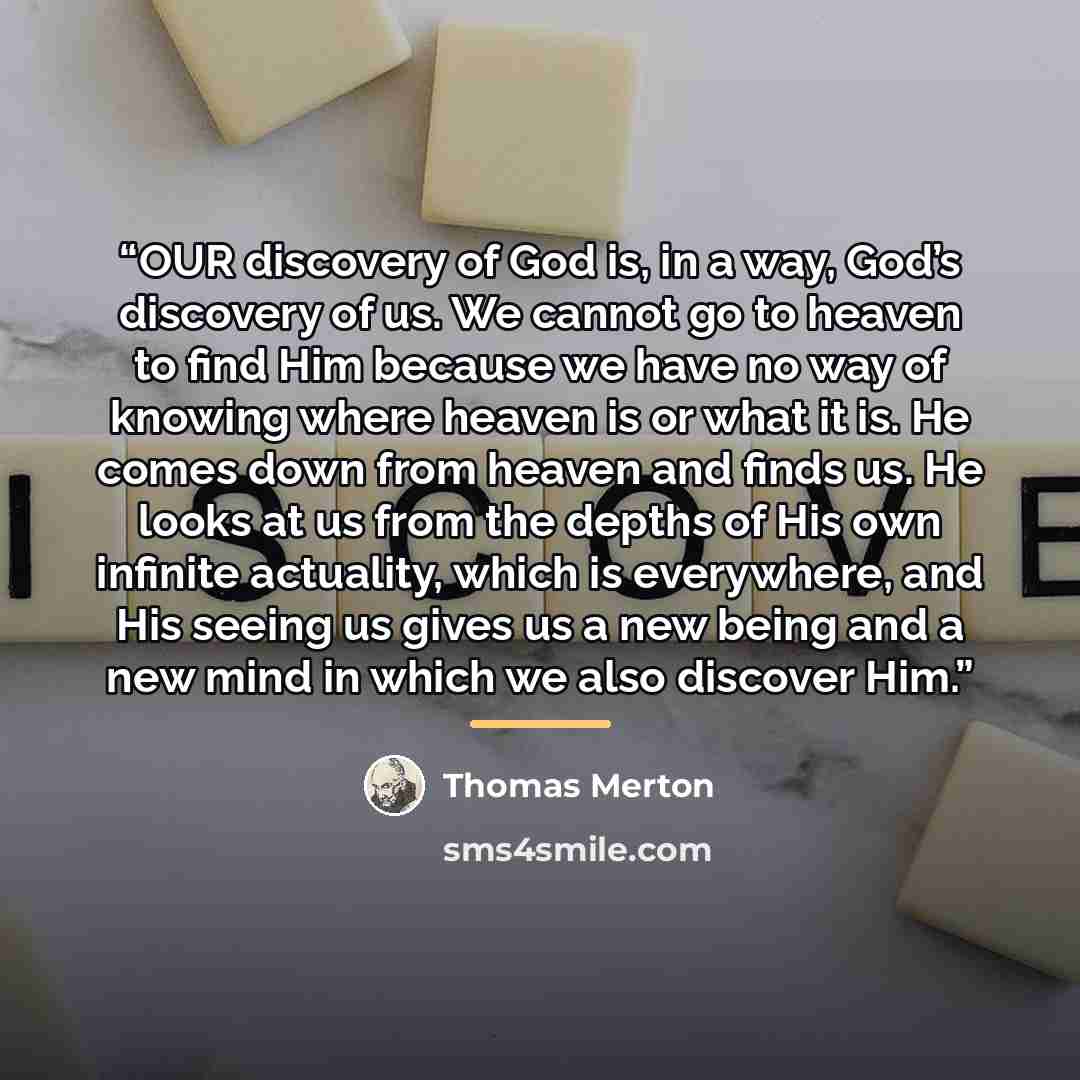 “OUR discovery of God is, in a way, God’s discovery of us. We cannot go to heaven to find Him because we have no way of knowing where heaven is or what it is. He comes down from heaven and finds us. He looks at us from the depths of His own infinite actuality, which is everywhere, and His seeing us…” quote by Thomas Merton