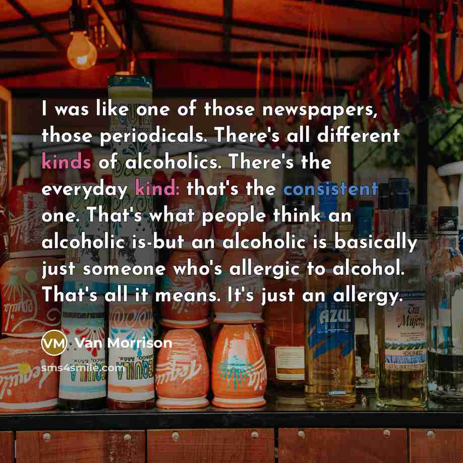 “I was like one of those newspapers, those periodicals. There's all different kinds of alcoholics. There's the everyday kind: that's the consistent one. That's what people think an alcoholic is-but an alcoholic is basically just someone who's allergic to alcohol. That's all it means. It's just an…” quote by Van Morrison