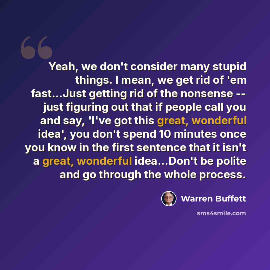 “Yeah, we don't consider many stupid things. I mean, we get rid of 'em fast...Just getting rid of the nonsense -- just figuring out that if people call you and say, 'I've got this great, wonderful idea', you don't spend 10 minutes once you know in the first sentence that it isn't a great, wonderful…” quote by Warren Buffett
