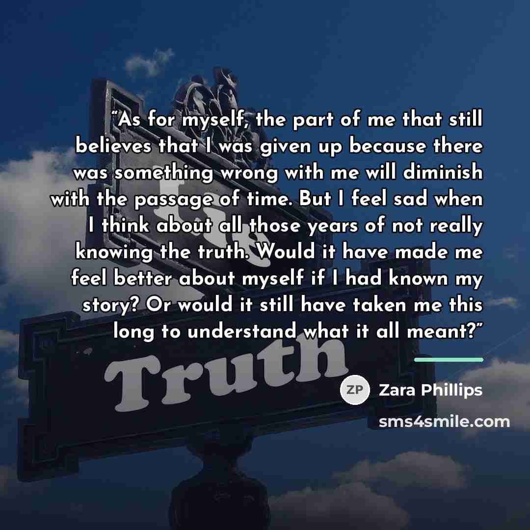 “As for myself, the part of me that still believes that I was given up because there was something wrong with me will diminish with the passage of time. But I feel sad when I think about all those years of not really knowing the truth. Would it have made me feel better about myself if I had known…” quote by Zara Phillips