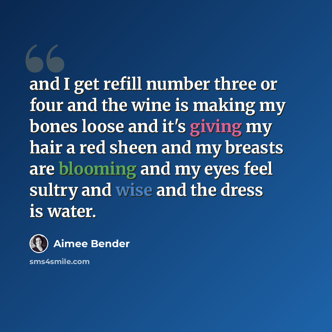 “and I get refill number three or four and the wine is making my bones loose and it's giving my hair a red sheen and my breasts are blooming and my eyes feel sultry and wise and the dress is water.” quote by Aimee Bender