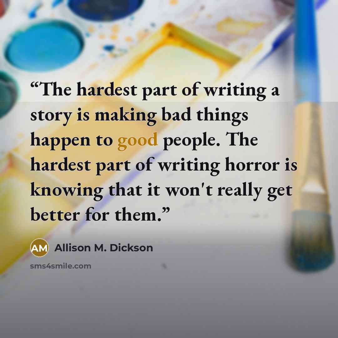 “The hardest part of writing a story is making bad things happen to good people. The hardest part of writing horror is knowing that it won't really get better for them.” quote by Allison M. Dickson