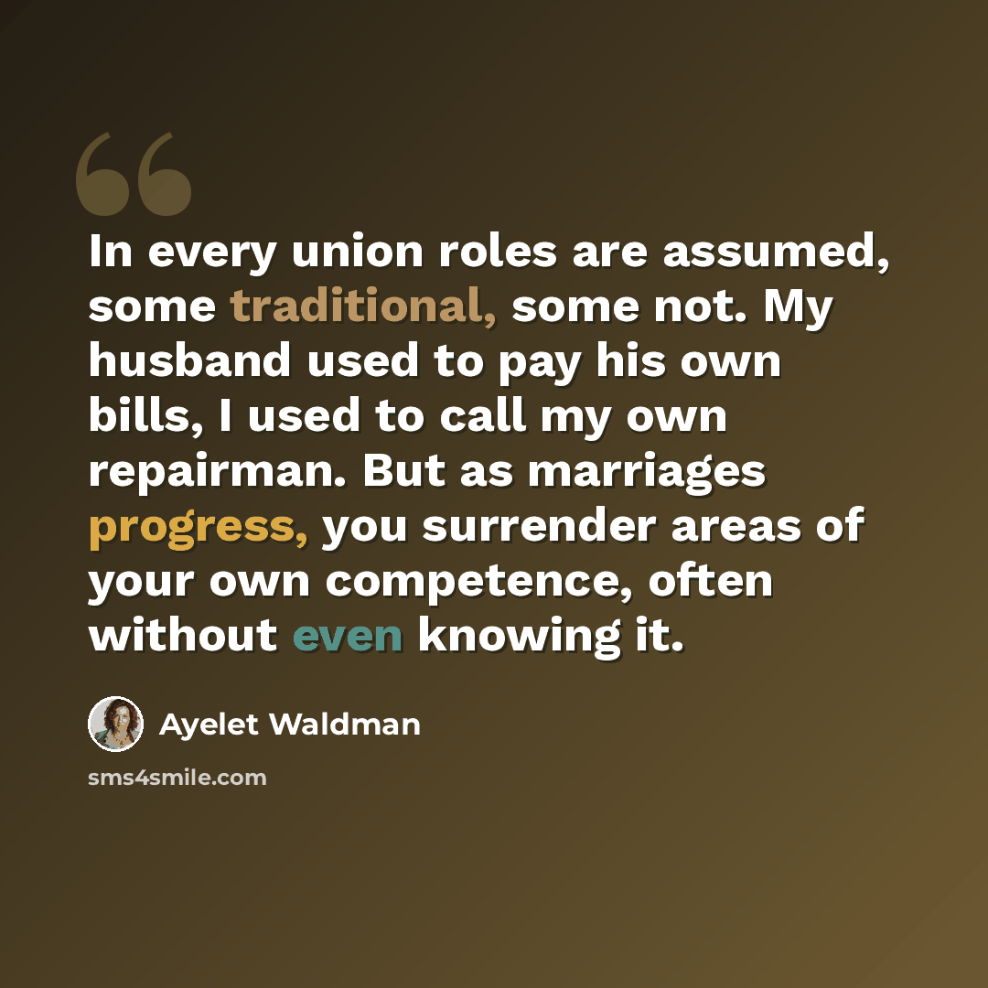 “In every union roles are assumed, some traditional, some not. My husband used to pay his own bills, I used to call my own repairman. But as marriages progress, you surrender areas of your own competence, often without even knowing it.” quote by Ayelet Waldman