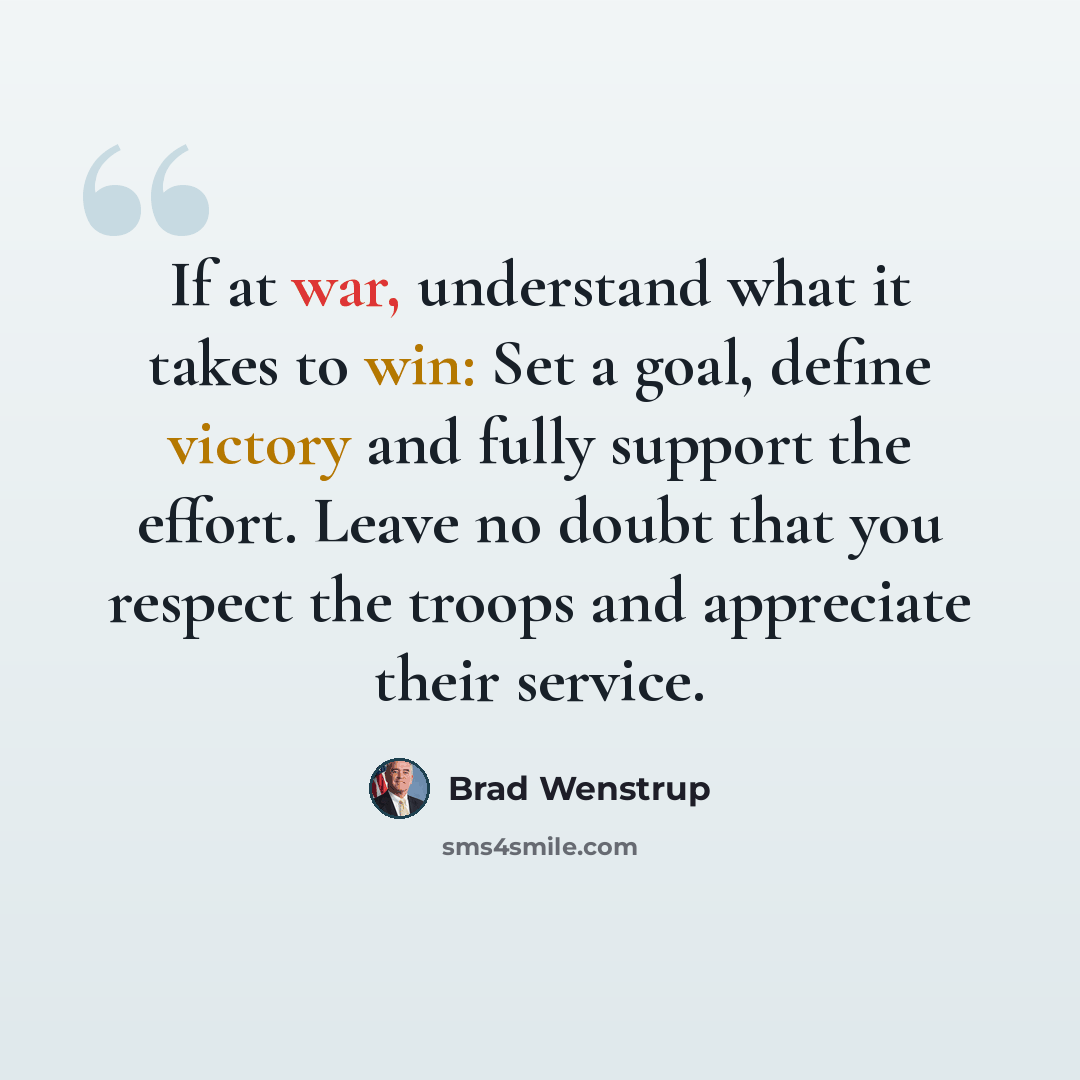 “If at war, understand what it takes to win: Set a goal, define victory and fully support the effort. Leave no doubt that you respect the troops and appreciate their service.” quote by Brad Wenstrup