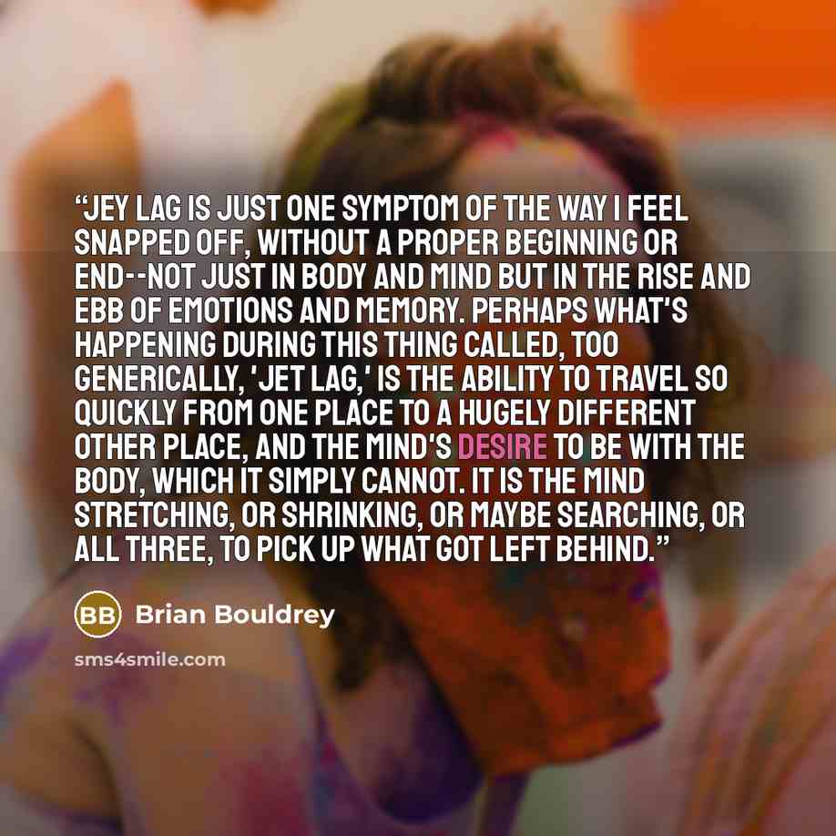 “Jey lag is just one symptom of the way I feel snapped off, without a proper beginning or end--not just in body and mind but in the rise and ebb of emotions and memory. Perhaps what's happening during this thing called, too generically, 'jet lag,' is the ability to travel so quickly from one place…” quote by Brian Bouldrey