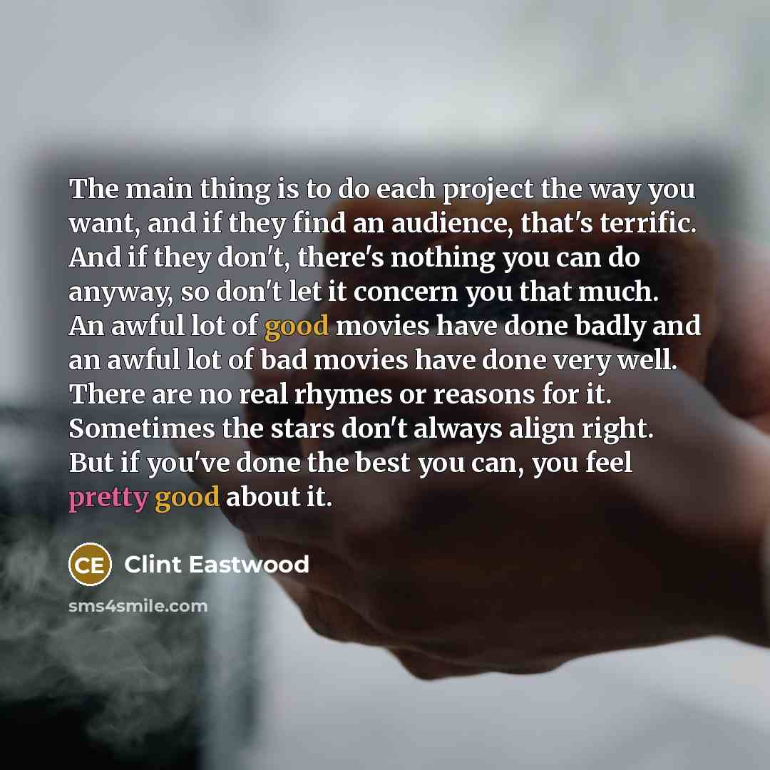 “The main thing is to do each project the way you want, and if they find an audience, that's terrific. And if they don't, there's nothing you can do anyway, so don't let it concern you that much. An awful lot of good movies have done badly and an awful lot of bad movies have done very well. There…” quote by Clint Eastwood