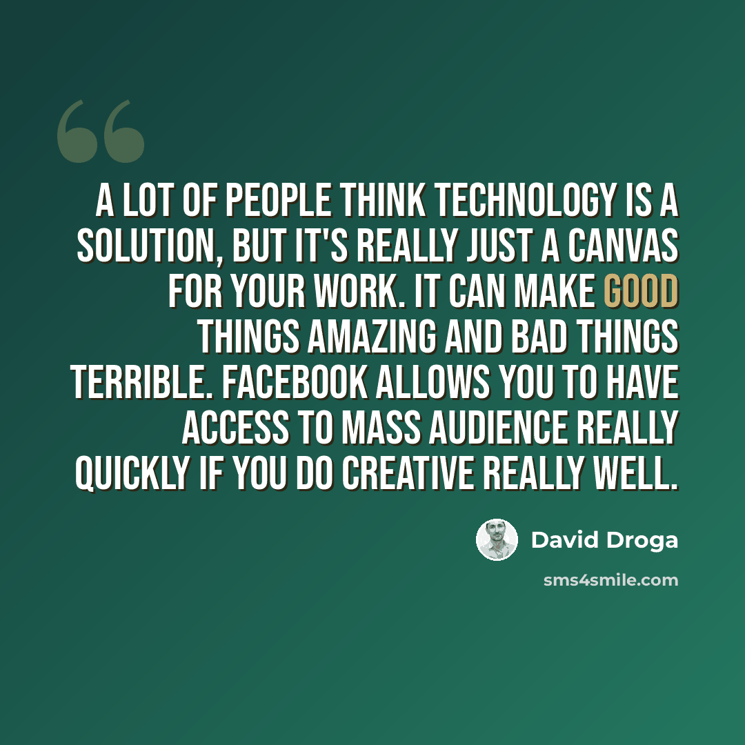 “A lot of people think technology is a solution, but it's really just a canvas for your work. It can make good things amazing and bad things terrible. Facebook allows you to have access to mass audience really quickly if you do creative really well.” quote by David Droga