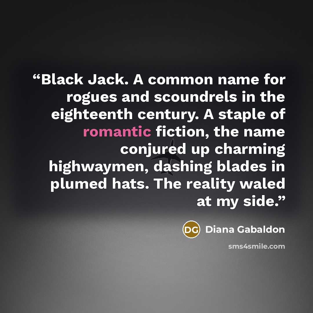 “Black Jack. A common name for rogues and scoundrels in the eighteenth century. A staple of romantic fiction, the name conjured up charming highwaymen, dashing blades in plumed hats. The reality waled at my side.” quote by Diana Gabaldon