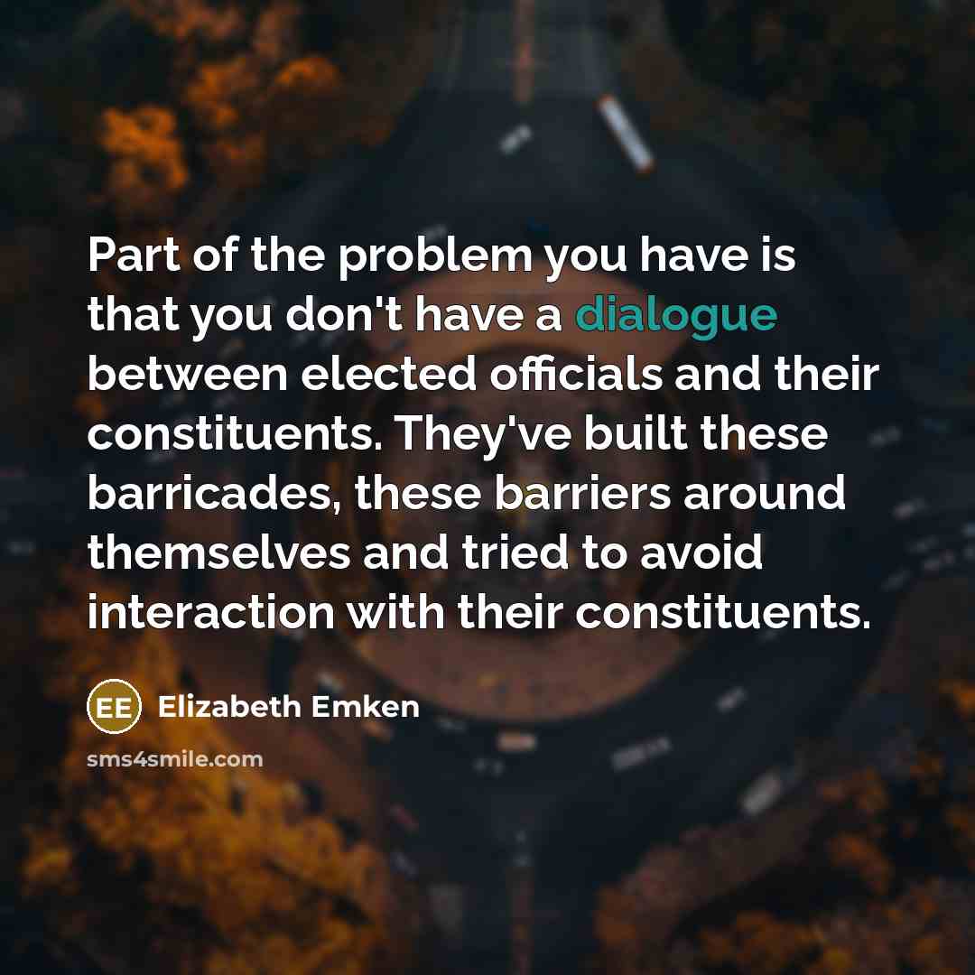 “Part of the problem you have is that you don't have a dialogue between elected officials and their constituents. They've built these barricades, these barriers around themselves and tried to avoid interaction with their constituents.” quote by Elizabeth Emken