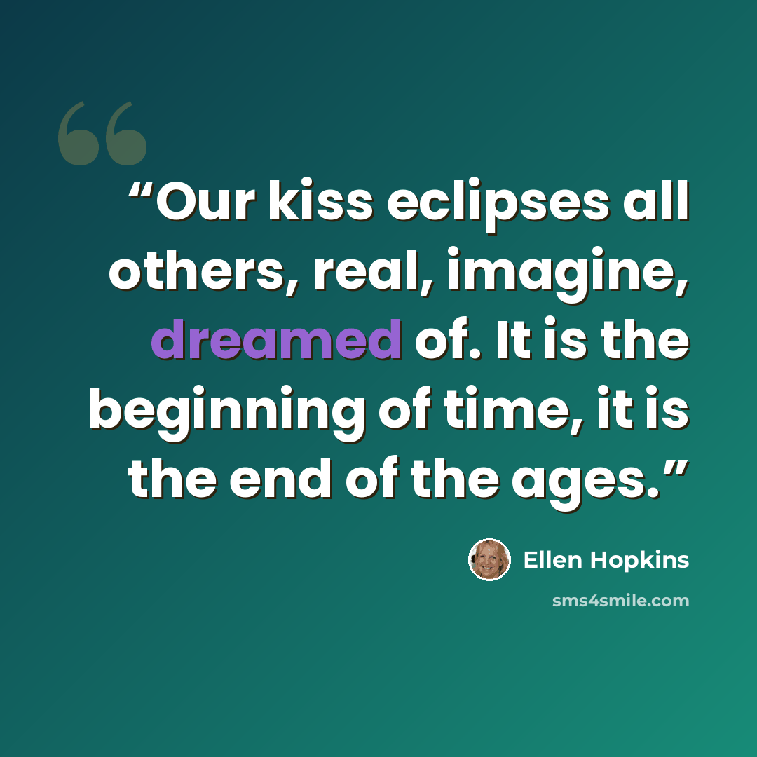 “Our kiss eclipses all others, real, imagine, dreamed of. It is the beginning of time, it is the end of the ages.” quote by Ellen Hopkins