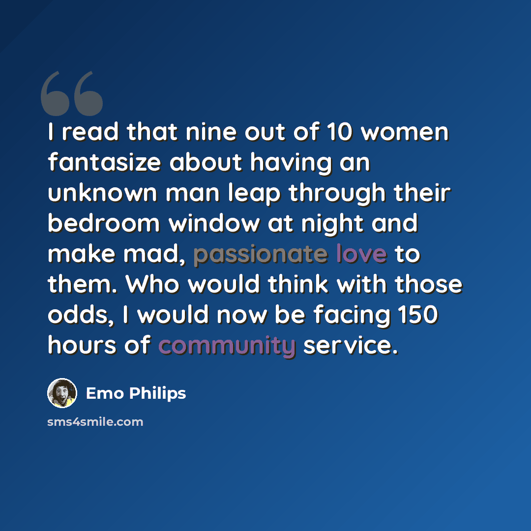 “I read that nine out of 10 women fantasize about having an unknown man leap through their bedroom window at night and make mad, passionate love to them. Who would think with those odds, I would now be facing 150 hours of community service.” quote by Emo Philips